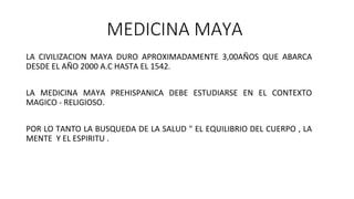 MEDICINA MAYA
LA CIVILIZACION MAYA DURO APROXIMADAMENTE 3,00AÑOS QUE ABARCA
DESDE EL AÑO 2000 A.C HASTA EL 1542.
LA MEDICINA MAYA PREHISPANICA DEBE ESTUDIARSE EN EL CONTEXTO
MAGICO - RELIGIOSO.
POR LO TANTO LA BUSQUEDA DE LA SALUD " EL EQUILIBRIO DEL CUERPO , LA
MENTE Y EL ESPIRITU .
 