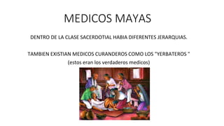 MEDICOS MAYAS
DENTRO DE LA CLASE SACERDOTIAL HABIA DIFERENTES JERARQUIAS.
TAMBIEN EXISTIAN MEDICOS CURANDEROS COMO LOS "YERBATEROS "
(estos eran los verdaderos medicos)
 