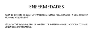ENFERMEDADES
PARA EL ORIGEN DE LAS EMFERMEDADES ESTABA RELACIONADO A LOS ASPECTOS
MORALES Y RELIGIOSOS.
LAS PLANTAS TAMBIEN ERA DE ORIGEN DE ENFERMEDADES , NO SOLO TOXICAS ,
VENENOSAS O URTICANTES.
 