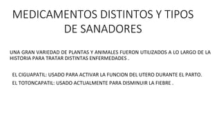 MEDICAMENTOS DISTINTOS Y TIPOS
DE SANADORES
UNA GRAN VARIEDAD DE PLANTAS Y ANIMALES FUERON UTILIZADOS A LO LARGO DE LA
HISTORIA PARA TRATAR DISTINTAS ENFERMEDADES .
EL CIGUAPATIL: USADO PARA ACTIVAR LA FUNCION DEL UTERO DURANTE EL PARTO.
EL TOTONCAPATIL: USADO ACTUALMENTE PARA DISMINUIR LA FIEBRE .
 