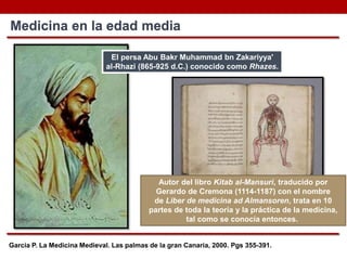 García P. La Medicina Medieval. Las palmas de la gran Canaria, 2000. Pgs 355-391.
Medicina en la edad media
El persa Abu Bakr Muhammad bn Zakariyya'
al-Rhazi (865-925 d.C.) conocido como Rhazes.
Autor del libro Kitab al-Mansuri, traducido por
Gerardo de Cremona (1114-1187) con el nombre
de Liber de medicina ad Almansoren, trata en 10
partes de toda la teoría y la práctica de la medicina,
tal como se conocía entonces.
 