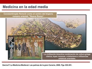 García P. La Medicina Medieval. Las palmas de la gran Canaria, 2000. Pgs 355-391.
Medicina en la edad media
Constantinopla floreció como el centro del Imperio
romano oriental, "Nueva Roma“.
La civilización bizantina combinación de cultura griega
clásica, leyes romanas, cristianismo e influencias
artísticas orientales.
 