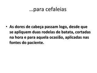 …para cefaleias  As dores de cabeça passam logo, desde que se apliquem duas rodelas de batata, cortadas na hora e para aquela ocasião, aplicadas nas fontes do paciente. 