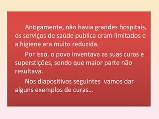 Antigamente, não havia grandes hospitais, os serviços de saúde publica eram limitados e a higiene era muito reduzida. Por isso, o povo inventava as suas curas e superstições, sendo que maior parte não resultava. Nos diapositivos seguintes  vamos dar alguns exemplos de curas… 