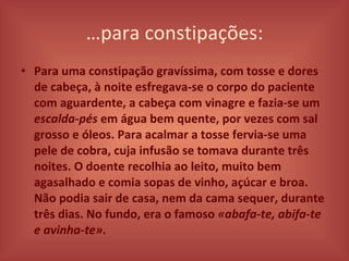 … para constipações: Para uma constipação gravíssima, com tosse e dores de cabeça, à noite esfregava-se o corpo do paciente com aguardente, a cabeça com vinagre e fazia-se um  escalda-pés  em água bem quente, por vezes com sal grosso e óleos. Para acalmar a tosse fervia-se uma pele de cobra, cuja infusão se tomava durante três noites. O doente recolhia ao leito, muito bem agasalhado e comia sopas de vinho, açúcar e broa. Não podia sair de casa, nem da cama sequer, durante três dias. No fundo, era o famoso  «abafa-te, abifa-te e avinha-te» . 