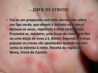 …para os cravos: Faz-se um preparado com leite derramado sobre um figo verde, que depois é deitado no cravo e deixava-se secar, repetindo a dose várias vezes. Prometia-se, também, uma dúzia de cravos em flor ou uma dúzia de ovos a S. Bento. Segundo a crença popular os cravos são apanhados quando alguém conta as estrelas à noite. Receita da região do Neiva, Viana do Castelo. 
