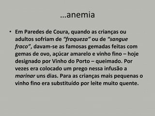 …anemia Em Paredes de Coura, quando as crianças ou adultos sofriam de  “fraqueza”  ou de  “sangue fraco” , davam-se as famosas gemadas feitas com gemas de ovo, açúcar amarelo e vinho fino – hoje designado por Vinho do Porto – queimado. Por vezes era colocado um prego nessa infusão a  marinar  uns dias. Para as crianças mais pequenas o vinho fino era substituído por leite muito quente. 