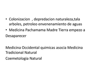 • Colonizacion , depredacion naturaleza,tala
  arboles, petroleo envenenamiento de aguas
• Medicina Pachamama Madre Tierra empezo a
Desaparecer

Medicina Occidental quimicas asocia Medicina
Tradicional Natural
Coemetologia Natural
 