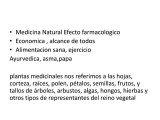 • Medicina Natural Efecto farmacologico
• Economica , alcance de todos
• Alimentacion sana, ejercicio
Ayurvedica, asma,papa

plantas medicinales nos referimos a las hojas,
corteza, raíces, polen, pétalos, semillas, frutos, y
tallos de árboles, arbustos, algas, hongos, hierbas y
otros tipos de representantes del reino vegetal
 