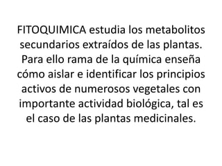 FITOQUIMICA estudia los metabolitos
 secundarios extraídos de las plantas.
 Para ello rama de la química enseña
cómo aislar e identificar los principios
 activos de numerosos vegetales con
importante actividad biológica, tal es
  el caso de las plantas medicinales.
 