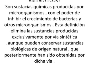 ANTIBIOTICOS :
Son sustacias químicas producidas por
   microorganismos , con el poder de
  inhibir el crecimiento de bacterias y
otros microorganismos . Esta definición
    elimina las sustancias producidas
     exclusivamente por vía sintética
, aunque pueden conservar sustancias
   biológicas de origen natural , que
posteriormente han sido obtenidas por
                dicha vía .
 