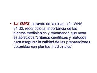 • La OMS, a través de la resolución WHA
 31.33, reconoció la importancia de las
 plantas medicinales y recomendó que sean
 establecidos “criterios científicos y métodos
 para asegurar la calidad de las preparaciones
 obtenidas con plantas medicinales”
 