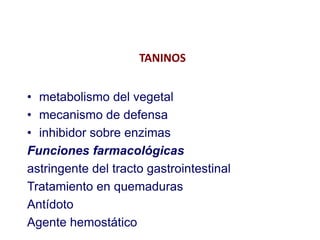 TANINOS


• metabolismo del vegetal
• mecanismo de defensa
• inhibidor sobre enzimas
Funciones farmacológicas
astringente del tracto gastrointestinal
Tratamiento en quemaduras
Antídoto
Agente hemostático
 