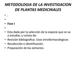 METODOLOGIA DE LA INVESTIGACION
    DE PLANTAS MEDICINALES
• .
•
• Fase I
•
• Esta dada por la selección de la especie que se va
  a estudiar, y consta de:
• Revisión bibliografica: Usos etnofarmacologicos
• Recolección e identificación.
• Preparación de los extractos
 