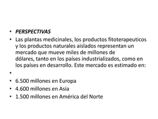 • PERSPECTIVAS
• Las plantas medicinales, los productos fitoterapeuticos
  y los productos naturales aislados representan un
  mercado que mueve miles de millones de
  dólares, tanto en los países industrializados, como en
  los países en desarrollo. Este mercado es estimado en:
•
• 6.500 millones en Europa
• 4.600 millones en Asia
• 1.500 millones en América del Norte
 