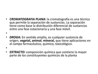 • CROMATOGRAFIA PLANA: la cromatografía es una técnica
  que permite la separación de sustancias. La separación
  tiene como base la distribución diferencial de sustancias
  entre una fase estacionaria y una fase móvil.
•
• DROGA: En sentido amplio, es cualquier sustancia de
  origen, vegetal, animal, mineral, que tiene aplicaciones en
  el campo farmacéutico, químico, toxicológico.
•
• EXTRACTO: composición química que contiene la mayor
  parte de los constituyentes químicos de la planta
 