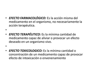 • EFECTO FARMACOLÓGICO: Es la acción misma del
  medicamento en el organismo, no necesariamente la
  acción terapéutica.
•
• EFECTO TERAPÉUTICO: Es la mínima cantidad de
  medicamento capaz de aliviar o provocar un efecto
  deseado en un organismo vivo.
•
• EFECTO TOXICOLOGICO: Es la mínima cantidad o
  concentración de un medicamento capaz de provocar
  efecto de intoxicación o envenenamiento
 