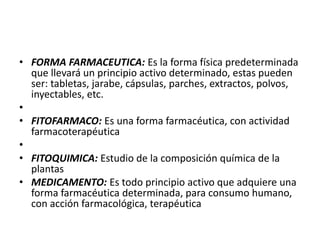 • FORMA FARMACEUTICA: Es la forma física predeterminada
  que llevará un principio activo determinado, estas pueden
  ser: tabletas, jarabe, cápsulas, parches, extractos, polvos,
  inyectables, etc.
•
• FITOFARMACO: Es una forma farmacéutica, con actividad
  farmacoterapéutica
•
• FITOQUIMICA: Estudio de la composición química de la
  plantas
• MEDICAMENTO: Es todo principio activo que adquiere una
  forma farmacéutica determinada, para consumo humano,
  con acción farmacológica, terapéutica
 