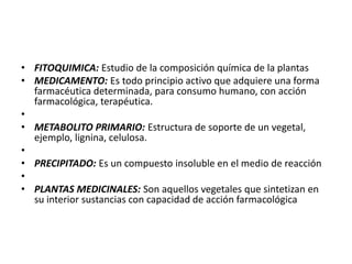 • FITOQUIMICA: Estudio de la composición química de la plantas
• MEDICAMENTO: Es todo principio activo que adquiere una forma
  farmacéutica determinada, para consumo humano, con acción
  farmacológica, terapéutica.
•
• METABOLITO PRIMARIO: Estructura de soporte de un vegetal,
  ejemplo, lignina, celulosa.
•
• PRECIPITADO: Es un compuesto insoluble en el medio de reacción
•
• PLANTAS MEDICINALES: Son aquellos vegetales que sintetizan en
  su interior sustancias con capacidad de acción farmacológica
 