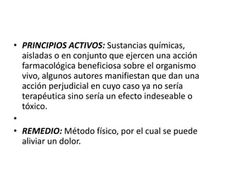 • PRINCIPIOS ACTIVOS: Sustancias químicas,
  aisladas o en conjunto que ejercen una acción
  farmacológica beneficiosa sobre el organismo
  vivo, algunos autores manifiestan que dan una
  acción perjudicial en cuyo caso ya no sería
  terapéutica sino sería un efecto indeseable o
  tóxico.
•
• REMEDIO: Método físico, por el cual se puede
  aliviar un dolor.
 