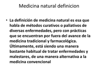 Medicina natural definicion

• La definición de medicina natural es esa que
  habla de métodos curativos o paliativos de
  diversas enfermedades, pero con prácticas
  que se encuentran por fuera del avance de la
  medicina tradicional y farmacológica.
  Últimamente, está siendo una manera
  bastante habitual de tratar enfermedades y
  malestares, de una manera alternativa a la
  medicina convencional
 