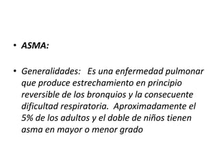 • ASMA:

• Generalidades: Es una enfermedad pulmonar
  que produce estrechamiento en principio
  reversible de los bronquios y la consecuente
  dificultad respiratoria. Aproximadamente el
  5% de los adultos y el doble de niños tienen
  asma en mayor o menor grado
 