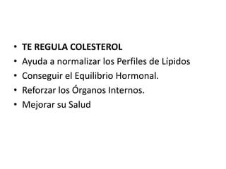 •   TE REGULA COLESTEROL
•   Ayuda a normalizar los Perfiles de Lípidos
•   Conseguir el Equilibrio Hormonal.
•   Reforzar los Órganos Internos.
•   Mejorar su Salud
 