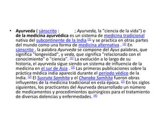 • Ayurveda ( sánscrito :          ; Ayurveda, la "ciencia de la vida") o
  de la medicina ayurvédica es un sistema de medicina tradicional
  nativa del subcontinente de la India [1] y se practica en otras partes
  del mundo como una forma de medicina alternativa . [2] En
  sánscrito , la palabra Ayurveda se compone del Ayus palabras, que
  significa "longevidad", y veda, que significa "relacionado con el
  conocimiento" o "ciencia". [1] La evolución a lo largo de su
  historia, el ayurveda sigue siendo un sistema de influencia de la
  medicina en el sur de Asia . [3] Las primeras publicaciones sobre la
  práctica médica india apareció durante el período védico de la
  India. [2] El Susruta Samhita y el Charaka Samhita fueron obras
  influyentes de la medicina tradicional en esta época. [2] En los siglos
  siguientes, los practicantes del Ayurveda desarrollado un número
  de medicamentos y procedimientos quirúrgicos para el tratamiento
  de diversas dolencias y enfermedades. [4]
 