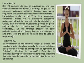 • HOT YOGA
Son 26 posturas de que se practican en una sala
calentada con lámparas de luz infrarroja ya que con los
músculos calientes podemos trabajar con mayor
seguridad, prevenimos lesiones y eliminamos toxinas.
La práctica regular de Hot Yoga tiene incontables
beneficios: mejora de la circulación sanguínea,
reducción del estrés, aumento de la vitalidad y la
fuerza, alivio de dolores musculares, pérdida de peso,
mejora de la concentración, el equilibrio, la
flexibilidad,... La luz infrarroja produce un calor
radiante, calienta los objetos y los cuerpos más que el
aire entre ellos. De este modo, en la sala de yoga se
respira mejor.

• HOT YOGA
La contracción de las palabras «yoga» y “pilates” dan
nombre a esta disciplina, mezcla de ambas prácticas.
Las posturas de yoga se acompañan de ejercicios de
“pilates” y técnicas de respiración. Este tipo de
gimnasia suave pero intensa libera tensiones y reafirma
los músculos de maravilla, sobre todo los de la zona
abdominal.
 