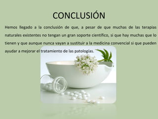CONCLUSIÓN
Hemos llegado a la conclusión de que, a pesar de que muchas de las terapias
naturales existentes no tengan un gran soporte científico, si que hay muchas que lo
tienen y que aunque nunca vayan a sustituir a la medicina convencial si que pueden
ayudar a mejorar el tratamiento de las patologías.
 