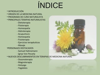 ÍNDICE
• INTRODUCCIÓN
• ORIGEN DE LA MEDICINA NATURAL
• PROGRAMA DE CURA NATURALISTA
• PRINCIPALES TERAPIAS NATURALISTAS
          - Dietoterapia
          - Fitoterapia
          - Homeopatía
          - Hidroterapia
          - Acupuntura
          - Homeopatía
          - Fisioterapia
          - Ejercicios terapéuticos
          - Masaje
•PERSONAJES DESTACADOS
          - Samuel Hahnemann
          - Ignaz Von Peczely
• NUEVOS DESCUBRIMIENTOS EN TERAPIAS DE MEDICINA NATURAL
          - Oozonoterapia
          - Magnoterapia
          - Hotyoga
          - Yogalates
 