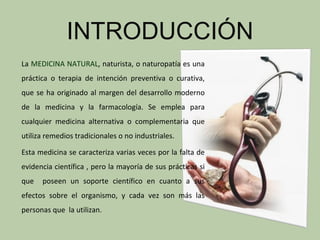 INTRODUCCIÓN
La MEDICINA NATURAL, naturista, o naturopatía es una
práctica o terapia de intención preventiva o curativa,
que se ha originado al margen del desarrollo moderno
de la medicina y la farmacología. Se emplea para
cualquier medicina alternativa o complementaria que
utiliza remedios tradicionales o no industriales.

Esta medicina se caracteriza varias veces por la falta de
evidencia científica , pero la mayoría de sus prácticas si
que   poseen un soporte científico en cuanto a sus
efectos sobre el organismo, y cada vez son más las
personas que la utilizan.
 