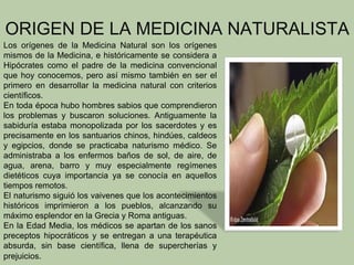 ORIGEN DE LA MEDICINA NATURALISTA
Los orígenes de la Medicina Natural son los orígenes
mismos de la Medicina, e históricamente se considera a
Hipócrates como el padre de la medicina convencional
que hoy conocemos, pero así mismo también en ser el
primero en desarrollar la medicina natural con criterios
científicos.
En toda época hubo hombres sabios que comprendieron
los problemas y buscaron soluciones. Antiguamente la
sabiduría estaba monopolizada por los sacerdotes y es
precisamente en los santuarios chinos, hindúes, caldeos
y egipcios, donde se practicaba naturismo médico. Se
administraba a los enfermos baños de sol, de aire, de
agua, arena, barro y muy especialmente regímenes
dietéticos cuya importancia ya se conocía en aquellos
tiempos remotos.
El naturismo siguió los vaivenes que los acontecimientos
históricos imprimieron a los pueblos, alcanzando su
máximo esplendor en la Grecia y Roma antiguas.
En la Edad Media, los médicos se apartan de los sanos
preceptos hipocráticos y se entregan a una terapéutica
absurda, sin base científica, llena de supercherías y
prejuicios.
 