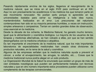 Pasando rápidamente encima de los siglos, llegamos al resurgimiento de la
medicina natural, que se inicia en el siglo XVIII para continuar en el XIX.
Aquí no son precisamente los académicos ni los médicos los que tomaron parte en
ese movimiento renovador. No podían serlo porque lo aprendido en las
universidades bastaba para cerrar su inteligencia a toda idea nueva,
manteniéndolos fosilizados en el error. Los precursores del naturismo
contemporáneo han sido en su mayoría personas humildes, a veces sin instrucción,
simples artesanos o campesinos. Tenían en cambio grandes dotes de observación,
cosa esencial en la medicina.
Desde la década de los ochenta, la Medicina Natural, ha ganado mucho terreno,
igual que la alimentación y cosmética biológica. La mayoría de los usuarios de las
terapias y medicinas alternativas, se han volcado a ellas, por que se han sentido
desengañados con la medicina ortodoxa o alopática.
Es tan importante el crecimiento de la medicina natural, que los más importantes
laboratorios de especialidades medicinales han creado otras divisiones de
productos naturales, en la rama de la salud y cosmética.
Algunos de las empresas señalan que la medicina naturista ayuda a prevenir el
cáncer, a evitar el envejecimiento, las arrugas, la celulitis, etc…. Cosas que la
medicina tradicional nunca podría alegar en un solo producto.
La Organización Mundial de la Salud ha enunciado que existen un grupo de más de
cien entidades nosológicas que pueden ser perfectamente tratadas con técnicas
naturales y que en otro número importante estos procederes pueden utilizarse como
complemento de las terapias convencionales.
 