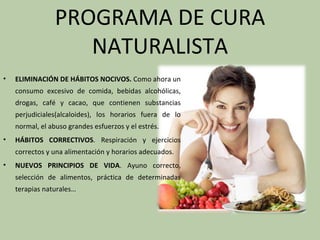 PROGRAMA DE CURA
                   NATURALISTA
•   ELIMINACIÓN DE HÁBITOS NOCIVOS. Como ahora un
    consumo excesivo de comida, bebidas alcohólicas,
    drogas, café y cacao, que contienen substancias
    perjudiciales(alcaloides), los horarios fuera de lo
    normal, el abuso grandes esfuerzos y el estrés.
•   HÁBITOS CORRECTIVOS. Respiración y ejercicios
    correctos y una alimentación y horarios adecuados.
•   NUEVOS PRINCIPIOS DE VIDA. Ayuno correcto,
    selección de alimentos, práctica de determinadas
    terapias naturales…
 