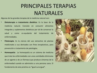 PRINCIPALES TERAPIAS
                             NATURALES
Algunas de las grandes terapias de la medicina natural son:
•   Dietoterapia o tratamiento dietético: Es la base de la
    medicina natural. Consiste en consumir alimentos
    integrales y suplementos dietéticos por tal de conservar la
    salud   y   como    co-ayudante     del   tratamiento     de
    enfermedades.
•   Fitoterapia: Es la ciencia del uso extractivo de plantas
    medicinales o sus derivados con fines terapéuticos, para
    prevención o tratamiento de patologías.
•   Homeopatía: La homeopatía es un sistema de medicina
    que trata las enfermedades con unas cantidades diminutas
    de un agente o de un fármaco que produce síntomas de la
    enfermedad cuando se administra a una persona sana. El
    fundamento de esta práctica es “igual cura igual”.
 