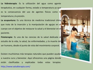La hidroterapia: Es la utilización del agua como agente
terapéutico, en cualquier forma, estado o temperatura ya que
es la consecuencia del uso de agentes físicos como la
temperatura y la presión.
La acupuntura: Es una técnica de medicina tradicional china
que trata de la inserción y la manipulación de agujas en el
cuerpo con el objetivo de restaurar la salud y el bienestar en el
paciente.
Fisioterapia: Es una de las ciencias de la salud dedicada al
estudio de la vida, la salud, las enfermedades, y la muerte del
ser humano, desde el punto de vista del movimiento corporal.


Existen muchísimas más terapias naturales que pueden ayudar
a nuestra cura y bienestar. Aquí ofrecemos una página donde
están   clasificadas   y    explicadas   todas   estas   terapias:
http://www:saludterapia.com/
 
