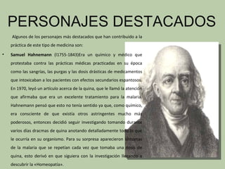 PERSONAJES DESTACADOS
    Algunos de los personajes más destacados que han contribuido a la
    práctica de este tipo de medicina son:
•   Samuel Hahnemann (l1755-1843)Era un químico y médico que
    protestaba contra las prácticas médicas practicadas en su época
    como las sangrías, las purgas y las dosis drásticas de medicamentos
    que intoxicaban a los pacientes con efectos secundarios espantosos.
    En 1970, leyó un artículo acerca de la quina, que le llamó la atención
    que afirmaba que era un excelente tratamiento para la malaria.
    Hahnemann pensó que esto no tenía sentido ya que, como químico,
    era consciente de que existía otros astringentes mucho más
    poderosos, entonces decidió seguir investigando tomando durante
    varios días dracmas de quina anotando detalladamente todo lo que
    le ocurría en su organismo. Para su sorpresa aparecieron síntomas
    de la malaria que se repetían cada vez que tomaba una dosis de
    quina, esto derivó en que siguiera con la investigación llegando a
    descubrir la «Homeopatía».
 