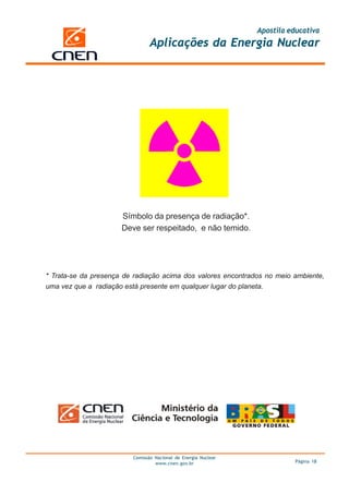 Apostila educativa
                                Aplicações da Energia Nuclear




                      Símbolo da presença de radiação*.
                      Deve ser respeitado, e não temido.




* Trata-se da presença de radiação acima dos valores encontrados no meio ambiente,
uma vez que a radiação está presente em qualquer lugar do planeta.




                         Comissão Nacional de Energia Nuclear
                                  www.cnen.gov.br                         Página 18
 