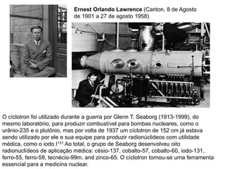Ernest Orlando Lawrence (Canton, 8 de Agosto
                            de 1901 a 27 de agosto 1958)




O cíclotron foi utilizado durante a guerra por Glenn T. Seaborg (1913-1999), do
mesmo laboratório, para produzir combustível para bombas nucleares, como o
urânio-235 e o plutônio, mas por volta de 1937 um cíclotron de 152 cm já estava
sendo utilizado por ele e sua equipe para produzir radionúclideos com utilidade
médica, como o iodo I131 Ao total, o grupo de Seaborg desenvolveu oito
radionuclídeos de aplicação médica: césio-137, cobalto-57, cobalto-60, iodo-131,
ferro-55, ferro-59, tecnécio-99m, and zinco-65. O cíclotron tornou-se uma ferramenta
essencial para a medicina nuclear.
 