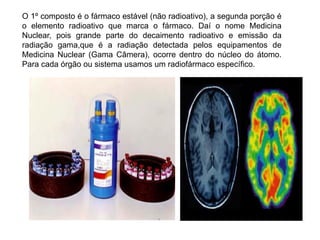 O 1º composto é o fármaco estável (não radioativo), a segunda porção é
o elemento radioativo que marca o fármaco. Daí o nome Medicina
Nuclear, pois grande parte do decaimento radioativo e emissão da
radiação gama,que é a radiação detectada pelos equipamentos de
Medicina Nuclear (Gama Câmera), ocorre dentro do núcleo do átomo.
Para cada órgão ou sistema usamos um radiofármaco específico.
 