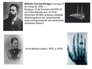 Wilhelm Conrad Röntgen (Lennep,27
de março de 1845 —
Munique, 10 de fevereiro de1923) foi
um Físico Alemão que, em 8 de
Novembro de1885, produziu radiação
eletromagnética nos comprimentos
onda correspondentes aos atualmente
chamados Raios-X




 Anna Bertha Ludwig ( 1872, a 1919)
 