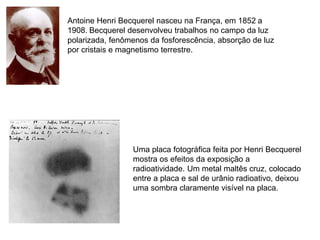 Antoine Henri Becquerel nasceu na França, em 1852 a
1908. Becquerel desenvolveu trabalhos no campo da luz
polarizada, fenômenos da fosforescência, absorção de luz
por cristais e magnetismo terrestre.




                 Uma placa fotográfica feita por Henri Becquerel
                 mostra os efeitos da exposição a
                 radioatividade. Um metal maltês cruz, colocado
                 entre a placa e sal de urânio radioativo, deixou
                 uma sombra claramente visível na placa.
 