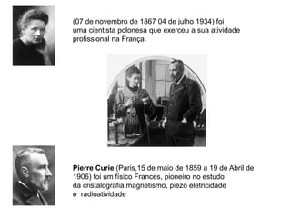 (07 de novembro de 1867 04 de julho 1934) foi
uma cientista polonesa que exerceu a sua atividade
profissional na França.




Pierre Curie (Paris,15 de maio de 1859 a 19 de Abril de
1906) foi um físico Frances, pioneiro no estudo
da cristalografia,magnetismo, piezo eletricidade
e radioatividade
 
