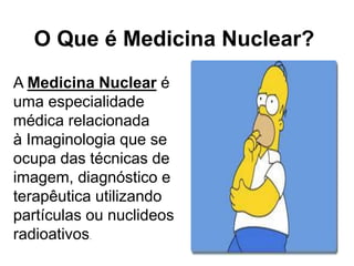 O Que é Medicina Nuclear?
A Medicina Nuclear é
uma especialidade
médica relacionada
à Imaginologia que se
ocupa das técnicas de
imagem, diagnóstico e
terapêutica utilizando
partículas ou nuclideos
radioativos
          ..
 