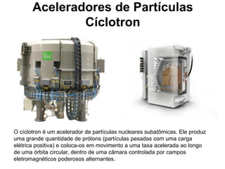 Aceleradores de Partículas
               Cíclotron




O cíclotron é um acelerador de partículas nucleares subatômicas. Ele produz
uma grande quantidade de prótons (partículas pesadas com uma carga
elétrica positiva) e coloca-os em movimento a uma taxa acelerada ao longo
de uma órbita circular, dentro de uma câmara controlada por campos
eletromagnéticos poderosos alternantes.
 