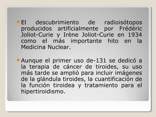 El descubrimiento de radioisótopos
producidos artificialmente por Frédéric
Joliot-Curie y Irène Joliot-Curie en 1934
como el más importante hito en la
Medicina Nuclear.
Aunque el primer uso de-131 se dedicó a
la terapia de cáncer de tiroides, su uso
más tarde se amplió para incluir imágenes
de la glándula tiroides, la cuantificación de
la función tiroidea y tratamiento para el
hipertiroidismo.
 