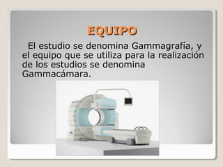 EQUIPOEQUIPO
El estudio se denomina Gammagrafía, y
el equipo que se utiliza para la realización
de los estudios se denomina
Gammacámara.
 