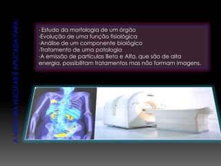 • Estudo da morfologia de um órgão
•Evolução de uma função fisiológica
•Análise de um componente biológico
•Tratamento de uma patologia
•A emissão de partículas Beta e Alfa, que são de alta
energia, possibilitam tratamentos mas não formam imagens.
 