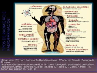 •Beta ( Iodo 131) para tratamento Hipertireoidismo , Câncer da Tireóide, Doença de
Plummer.
• Posítron (Glicose marcada com Fluor 18) para Tomografia por Emissão de Posítron
•Radiação Gama ( Tecnécio 99, Iodo 123, Iodo 131, Tálio 201, Gálio 67, Indio 111,
Xénon 133, Crípton 81, Flúor 18)
 